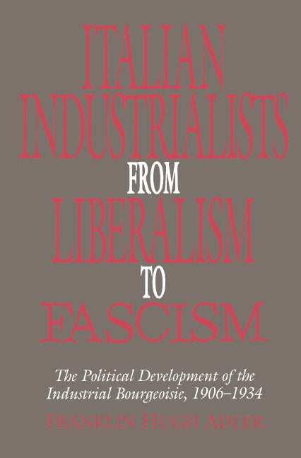 Italian Industrialists from Liberalism to Fascism; The Political Development of the Industrial Bourgeoisie, 1906–34 (Hardback) 9780521434065