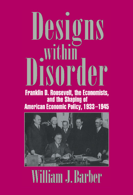 Designs within Disorder; Franklin D. Roosevelt, the Economists, and the Shaping of American Economic Policy, 1933–1945 (Hardback) 9780521560788