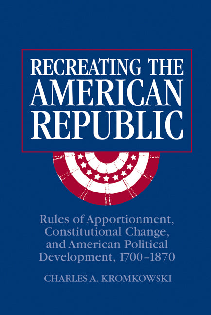 Recreating the American Republic; Rules of Apportionment, Constitutional Change, and American Political Development, 1700–1870 (Hardback) 9780521808484