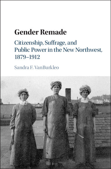 Gender Remade; Citizenship, Suffrage, and Public Power in the New Northwest, 1879–1912 (Hardback) 9781107098022