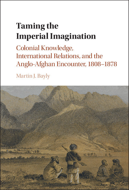 Taming the Imperial Imagination; Colonial Knowledge, International Relations, and the Anglo-Afghan Encounter, 1808–1878 (Hardback) 9781107118058