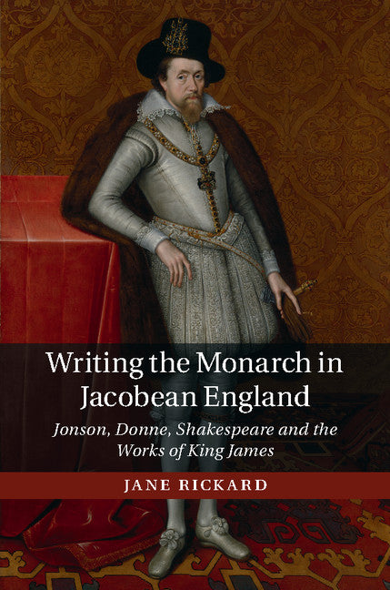 Writing the Monarch in Jacobean England; Jonson, Donne, Shakespeare and the Works of King James (Hardback) 9781107120662