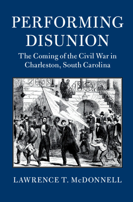 Performing Disunion; The Coming of the Civil War in Charleston, South Carolina (Hardback) 9781107184930