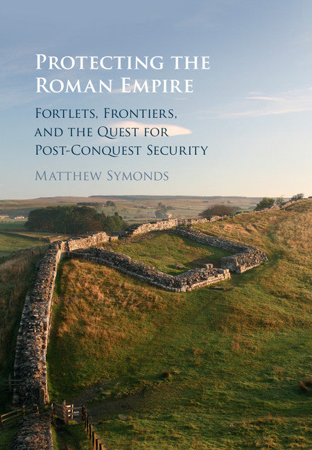 Protecting the Roman Empire; Fortlets, Frontiers, and the Quest for Post-Conquest Security (Hardback) 9781108421553