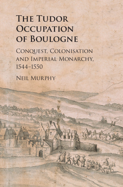 The Tudor Occupation of Boulogne; Conquest, Colonisation and Imperial Monarchy, 1544–1550 (Hardback) 9781108472012